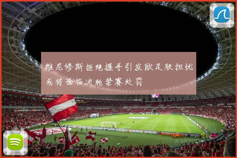 维尼修斯拒绝握手引发欧足联担忧或将面临次轮禁赛处罚