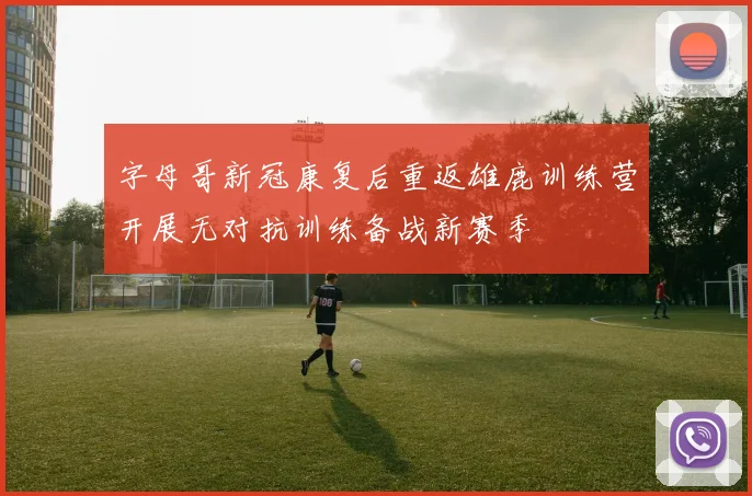 字母哥新冠康复后重返雄鹿训练营开展无对抗训练备战新赛季