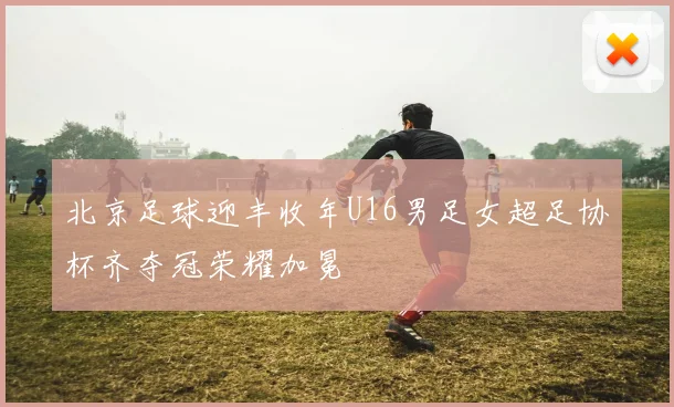 北京足球迎丰收年U16男足女超足协杯齐夺冠荣耀加冕