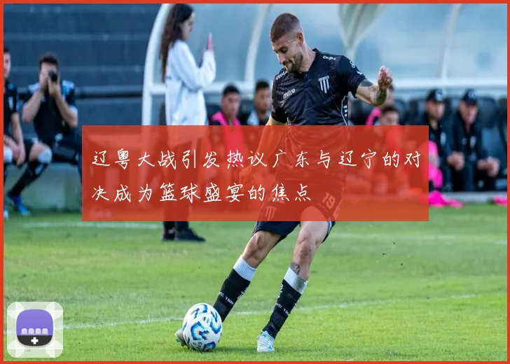 辽粤大战引发热议广东与辽宁的对决成为篮球盛宴的焦点