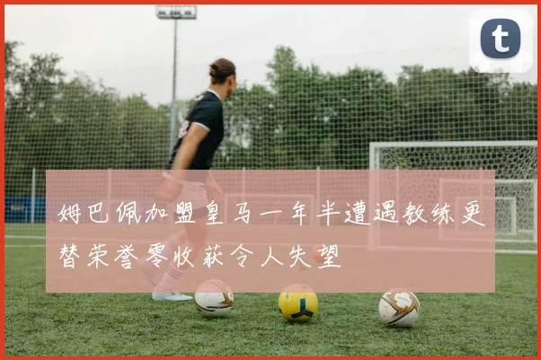 姆巴佩加盟皇马一年半遭遇教练更替荣誉零收获令人失望