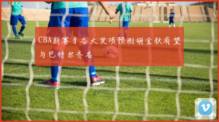 CBA新赛季各大奖项预测胡金秋有望与巴特尔齐名