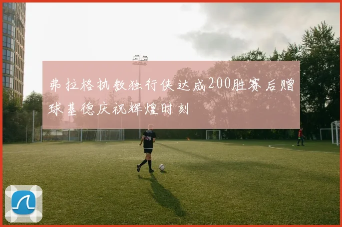 弗拉格执教独行侠达成200胜赛后赠球基德庆祝辉煌时刻