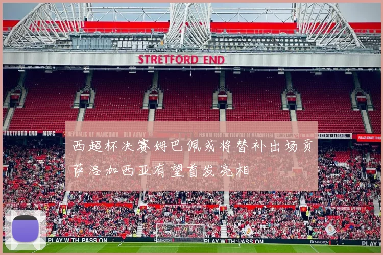 西超杯决赛姆巴佩或将替补出场贡萨洛加西亚有望首发亮相