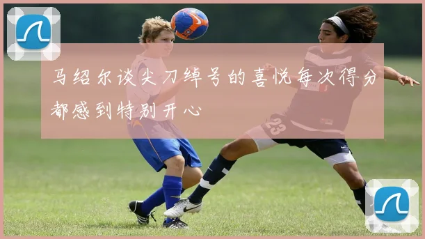 马绍尔谈尖刀绰号的喜悦每次得分都感到特别开心
