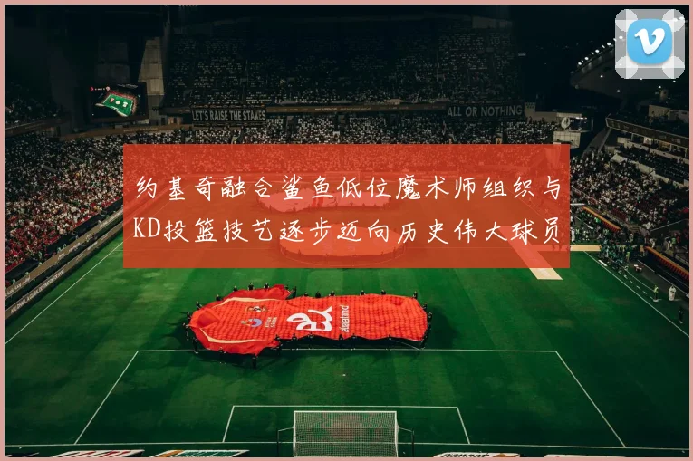 约基奇融合鲨鱼低位魔术师组织与KD投篮技艺逐步迈向历史伟大球员之路
