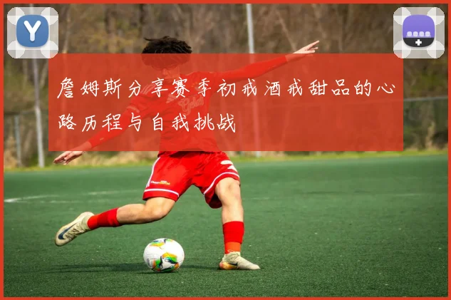 詹姆斯分享赛季初戒酒戒甜品的心路历程与自我挑战