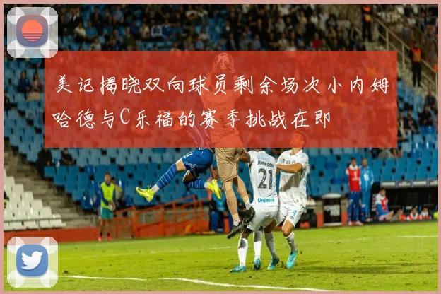 美记揭晓双向球员剩余场次小内姆哈德与C乐福的赛季挑战在即