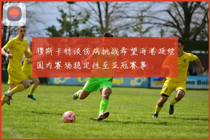 穆斯卡特谈伤病挑战希望海港延续国内赛场稳定性至亚冠赛事