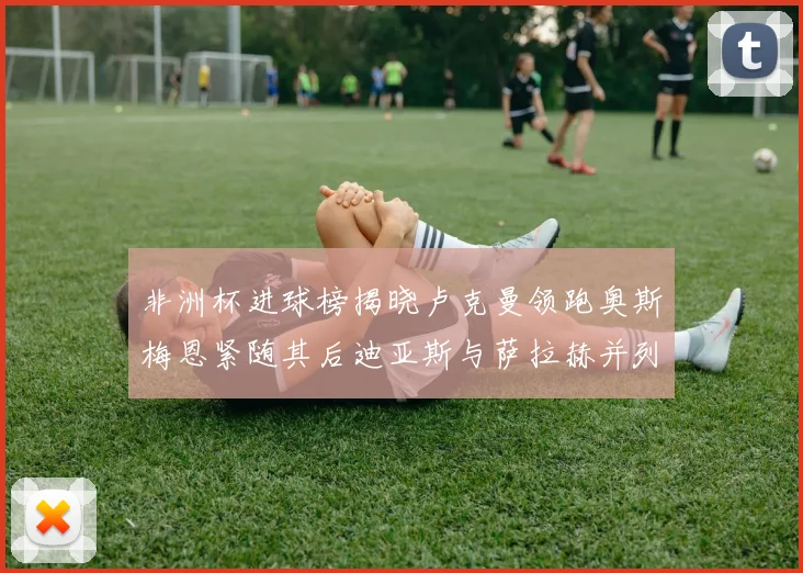 非洲杯进球榜揭晓卢克曼领跑奥斯梅恩紧随其后迪亚斯与萨拉赫并列第三