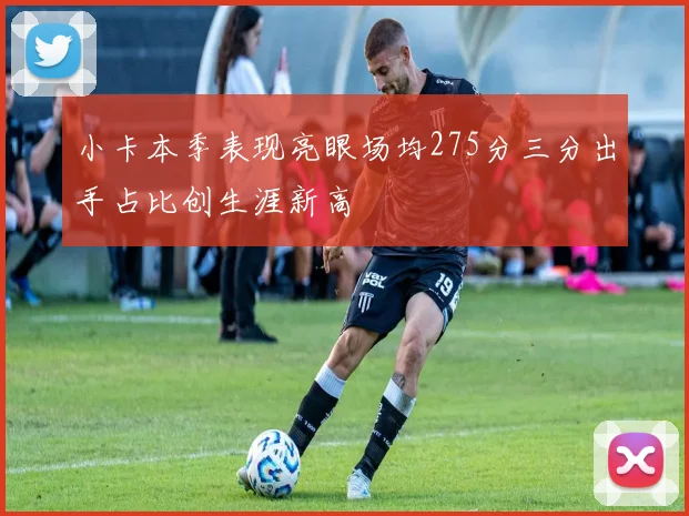 小卡本季表现亮眼场均275分三分出手占比创生涯新高
