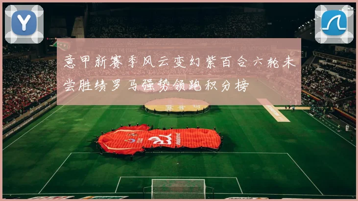 意甲新赛季风云变幻紫百合六轮未尝胜绩罗马强势领跑积分榜