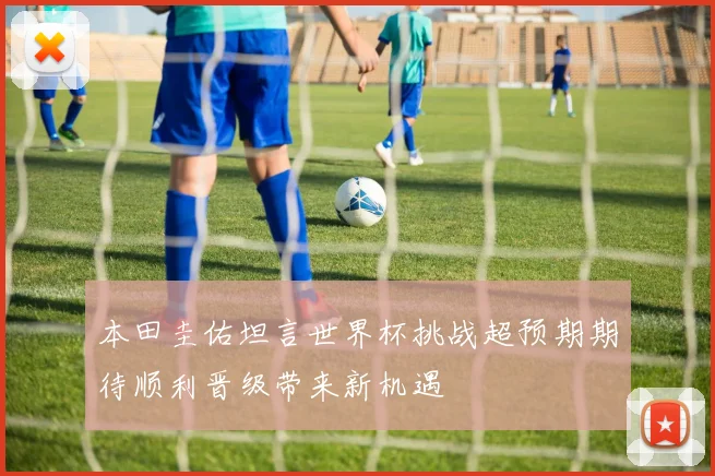 本田圭佑坦言世界杯挑战超预期期待顺利晋级带来新机遇