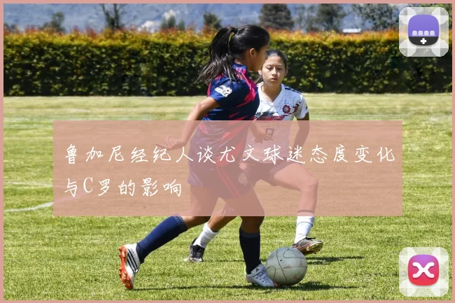 鲁加尼经纪人谈尤文球迷态度变化与C罗的影响