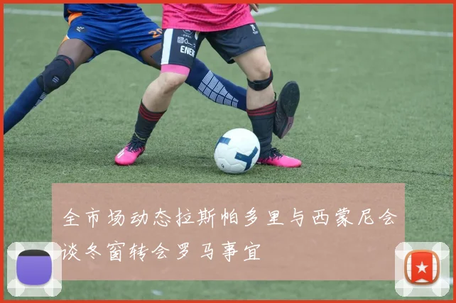 全市场动态拉斯帕多里与西蒙尼会谈冬窗转会罗马事宜