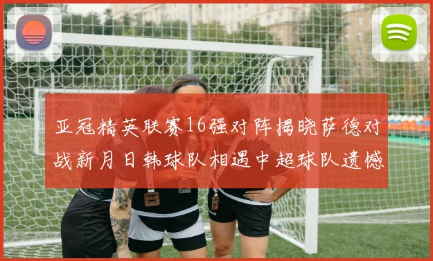亚冠精英联赛16强对阵揭晓萨德对战新月日韩球队相遇中超球队遗憾出局