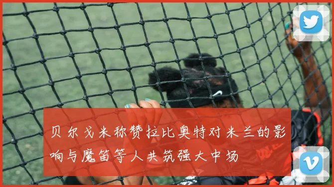 贝尔戈米称赞拉比奥特对米兰的影响与魔笛等人共筑强大中场