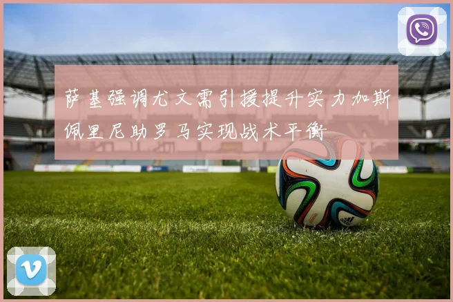 萨基强调尤文需引援提升实力加斯佩里尼助罗马实现战术平衡