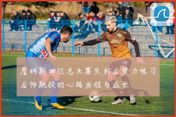 詹姆斯回忆总决赛失利后努力练习后仰跳投的心路历程与成长