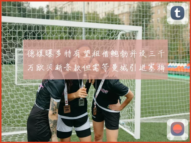 德媒曝多特有望租借鲍勃并设三千万欧买断条款但需等曼城引进塞梅尼奥