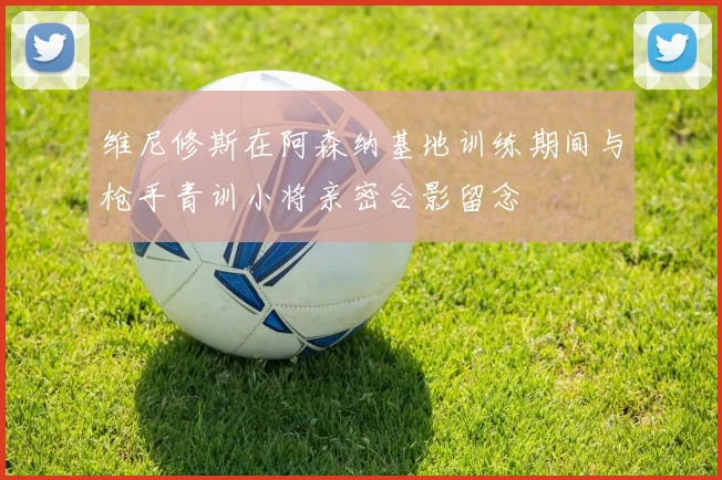 维尼修斯在阿森纳基地训练期间与枪手青训小将亲密合影留念