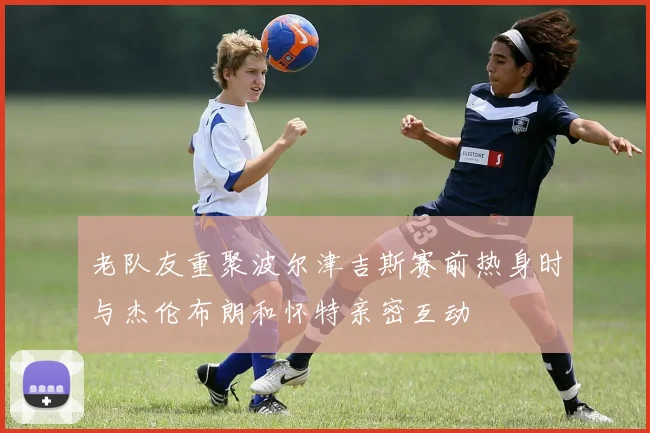 老队友重聚波尔津吉斯赛前热身时与杰伦布朗和怀特亲密互动