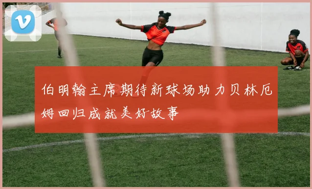 伯明翰主席期待新球场助力贝林厄姆回归成就美好故事