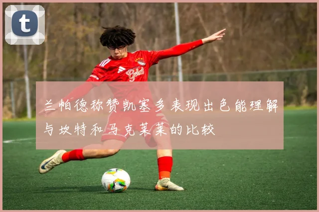 兰帕德称赞凯塞多表现出色能理解与坎特和马克莱莱的比较