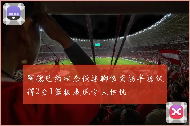 阿德巴约状态低迷脚伤离场半场仅得2分1篮板表现令人担忧
