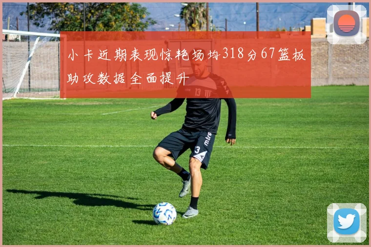 小卡近期表现惊艳场均318分67篮板助攻数据全面提升