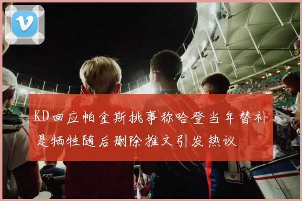 KD回应帕金斯挑事称哈登当年替补是牺牲随后删除推文引发热议