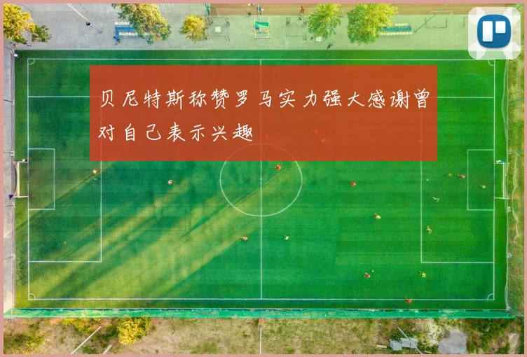 贝尼特斯称赞罗马实力强大感谢曾对自己表示兴趣