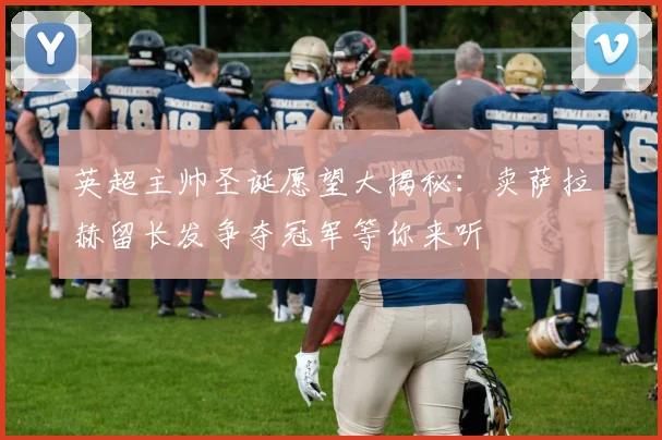 英超主帅圣诞愿望大揭秘：卖萨拉赫留长发争夺冠军等你来听