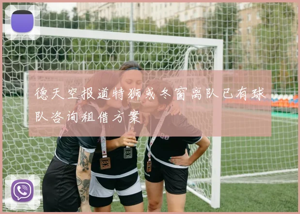 德天空报道特狮或冬窗离队已有球队咨询租借方案