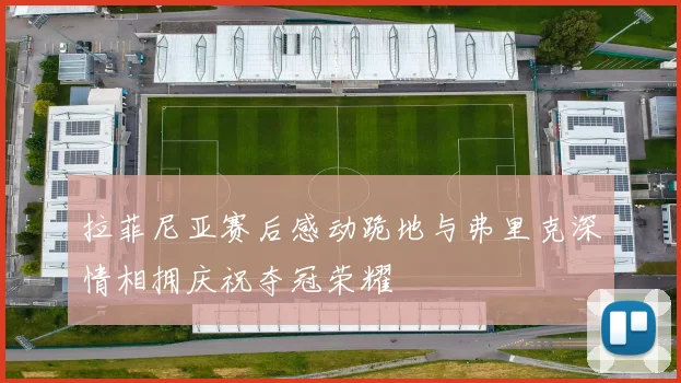 拉菲尼亚赛后感动跪地与弗里克深情相拥庆祝夺冠荣耀