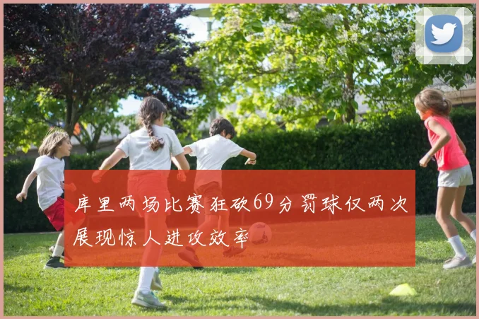 库里两场比赛狂砍69分罚球仅两次展现惊人进攻效率
